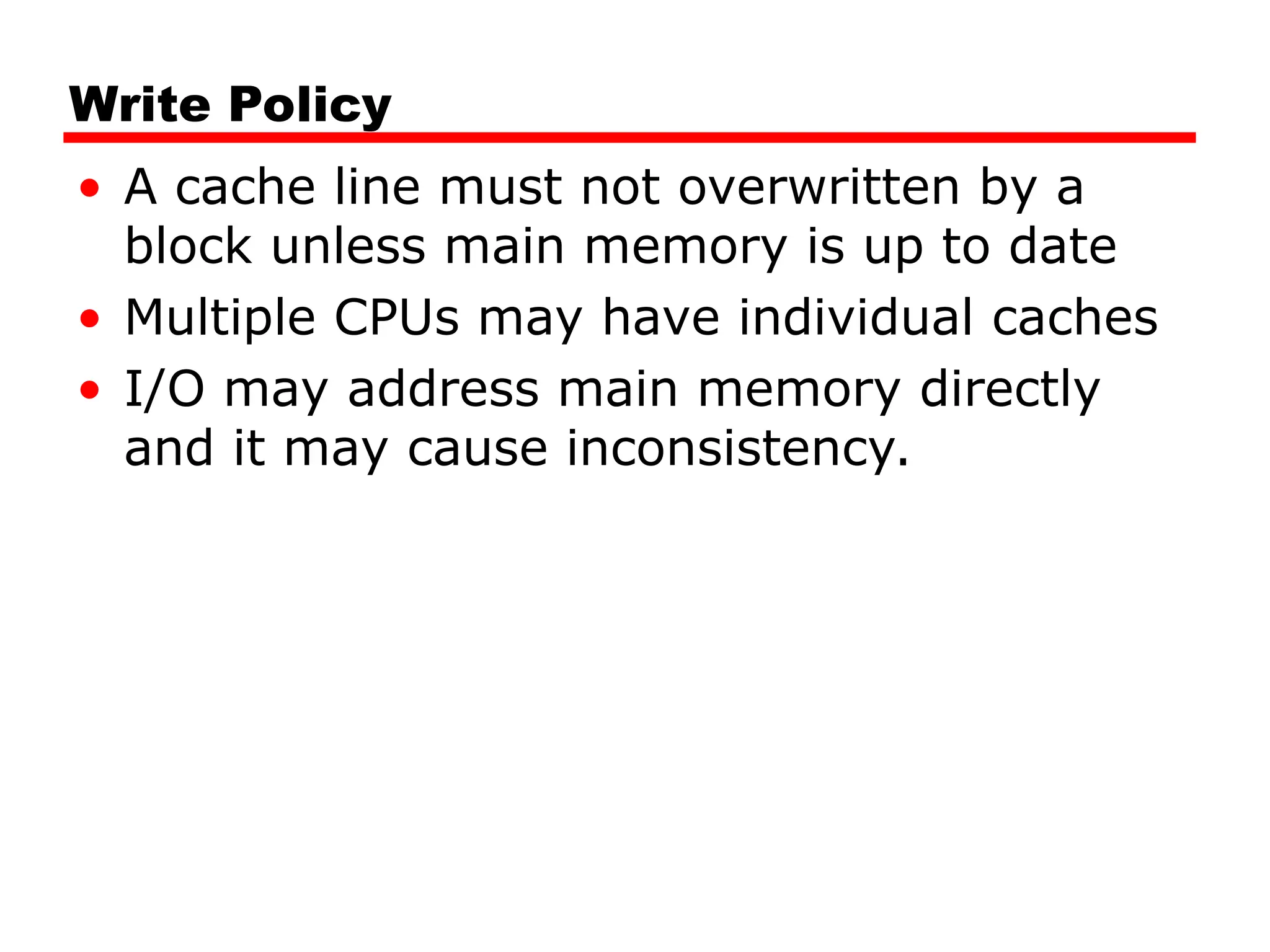 Write Policy
• A cache line must not overwritten by a
block unless main memory is up to date
• Multiple CPUs may have individual caches
• I/O may address main memory directly
and it may cause inconsistency.
 