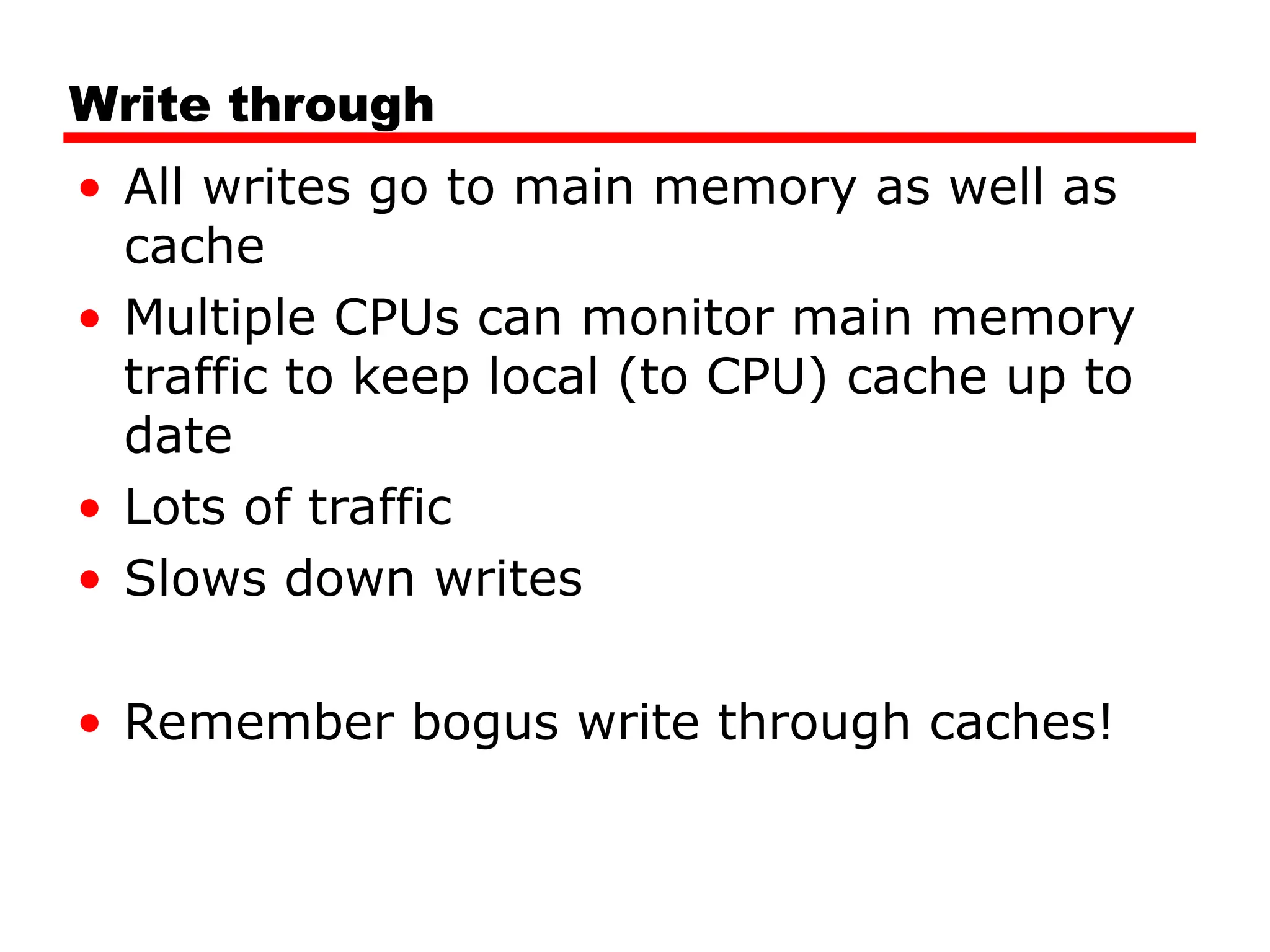 Write through
• All writes go to main memory as well as
cache
• Multiple CPUs can monitor main memory
traffic to keep local (to CPU) cache up to
date
• Lots of traffic
• Slows down writes
• Remember bogus write through caches!
 
