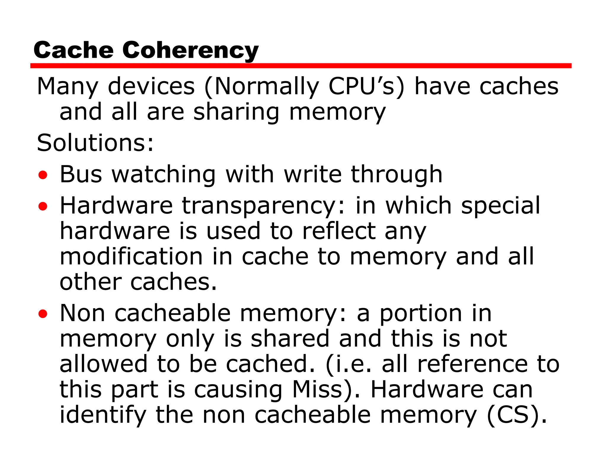 Cache Coherency
Many devices (Normally CPU’s) have caches
and all are sharing memory
Solutions:
• Bus watching with write through
• Hardware transparency: in which special
hardware is used to reflect any
modification in cache to memory and all
other caches.
• Non cacheable memory: a portion in
memory only is shared and this is not
allowed to be cached. (i.e. all reference to
this part is causing Miss). Hardware can
identify the non cacheable memory (CS).
 