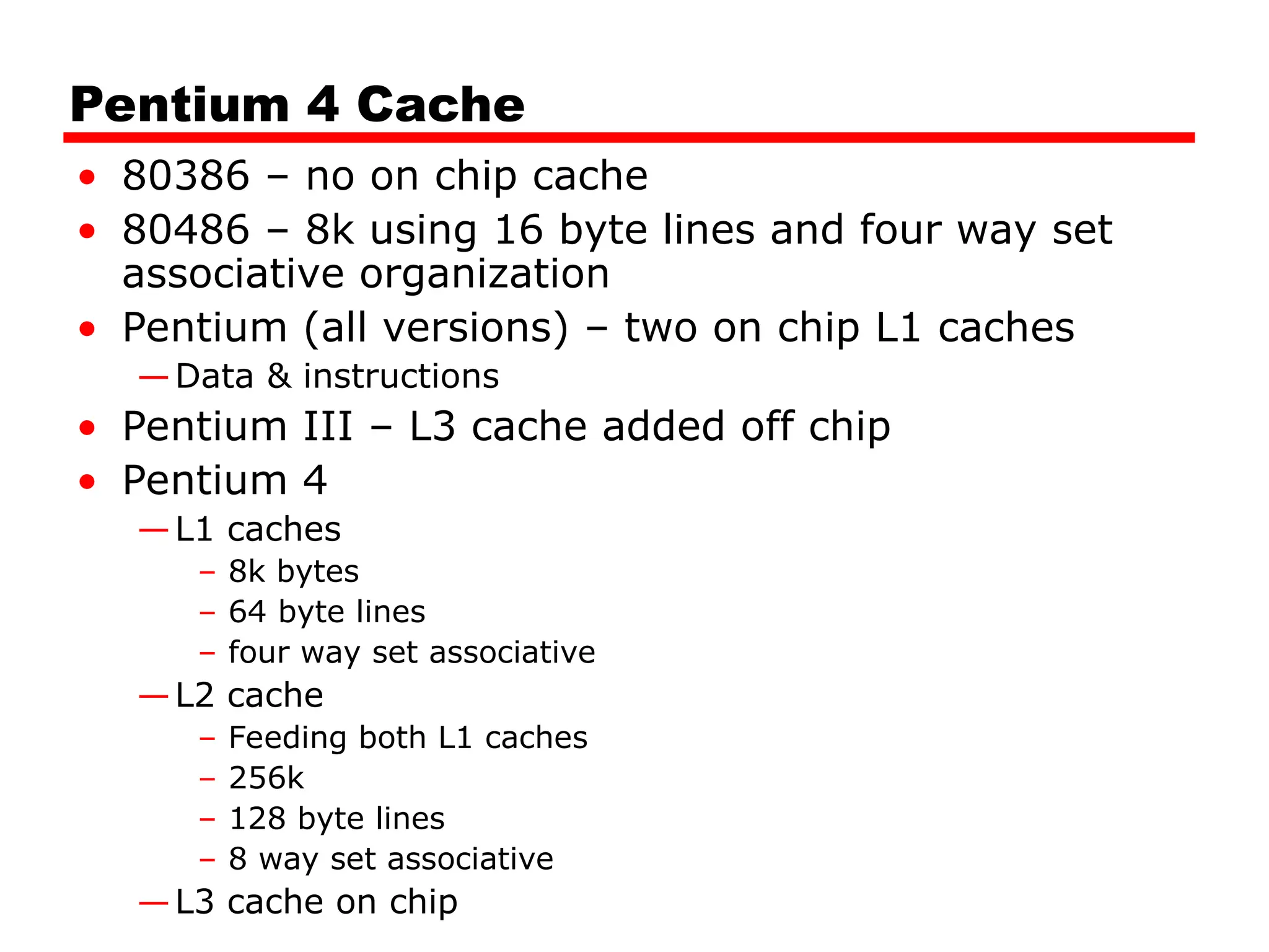 Pentium 4 Cache
• 80386 – no on chip cache
• 80486 – 8k using 16 byte lines and four way set
associative organization
• Pentium (all versions) – two on chip L1 caches
—Data & instructions
• Pentium III – L3 cache added off chip
• Pentium 4
—L1 caches
– 8k bytes
– 64 byte lines
– four way set associative
—L2 cache
– Feeding both L1 caches
– 256k
– 128 byte lines
– 8 way set associative
—L3 cache on chip
 