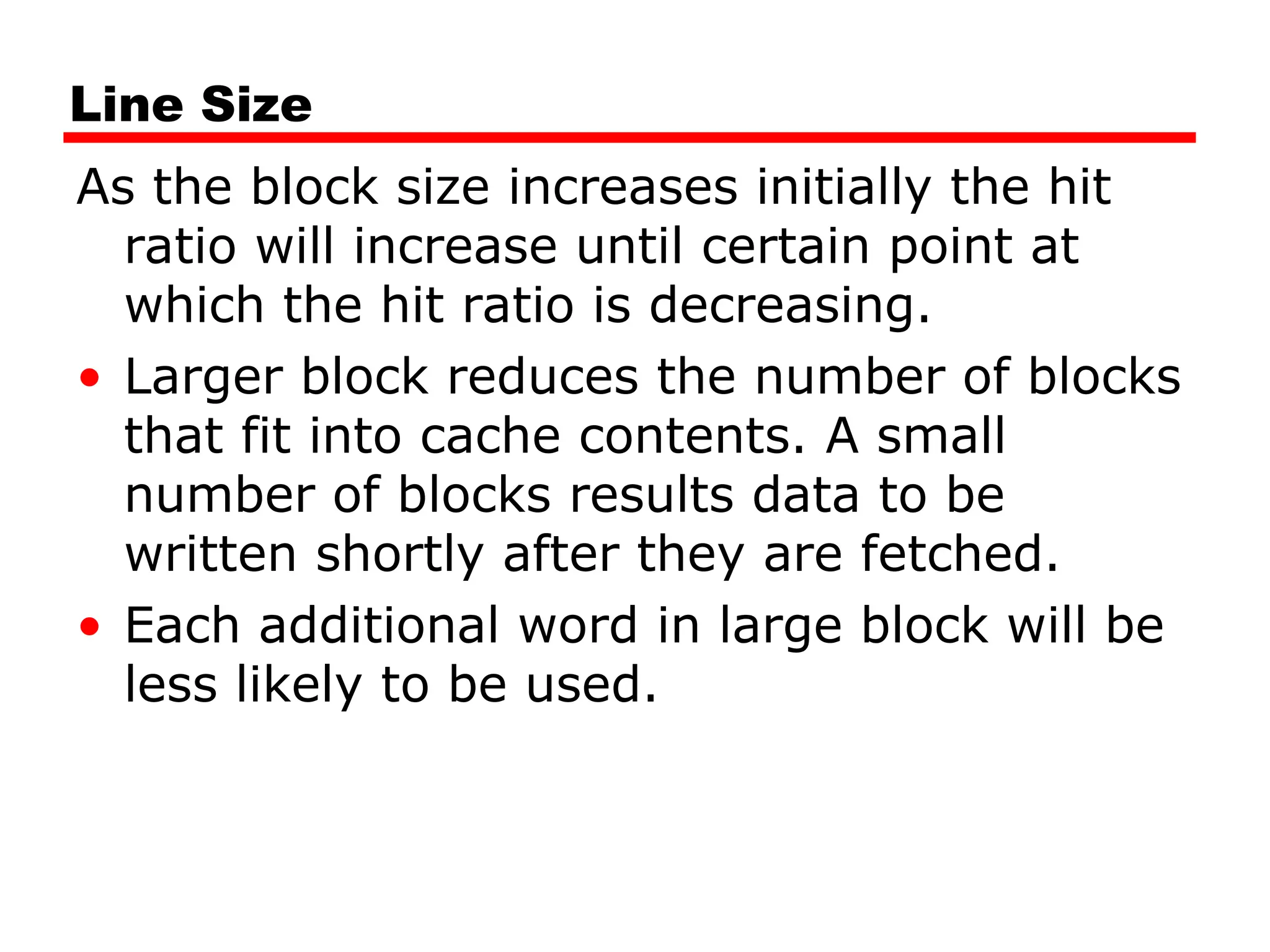 Line Size
As the block size increases initially the hit
ratio will increase until certain point at
which the hit ratio is decreasing.
• Larger block reduces the number of blocks
that fit into cache contents. A small
number of blocks results data to be
written shortly after they are fetched.
• Each additional word in large block will be
less likely to be used.
 