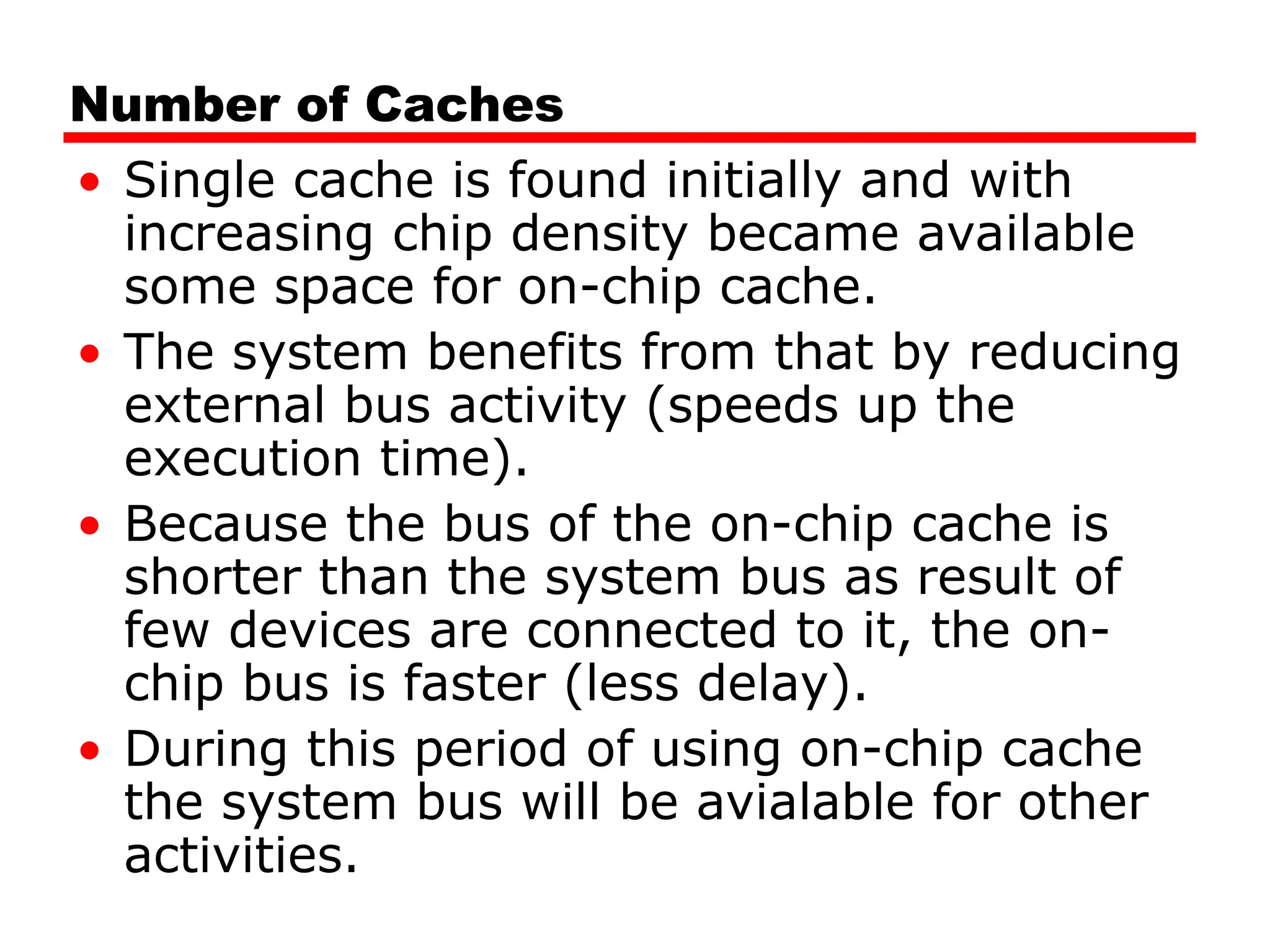Number of Caches
• Single cache is found initially and with
increasing chip density became available
some space for on-chip cache.
• The system benefits from that by reducing
external bus activity (speeds up the
execution time).
• Because the bus of the on-chip cache is
shorter than the system bus as result of
few devices are connected to it, the on-
chip bus is faster (less delay).
• During this period of using on-chip cache
the system bus will be avialable for other
activities.
 