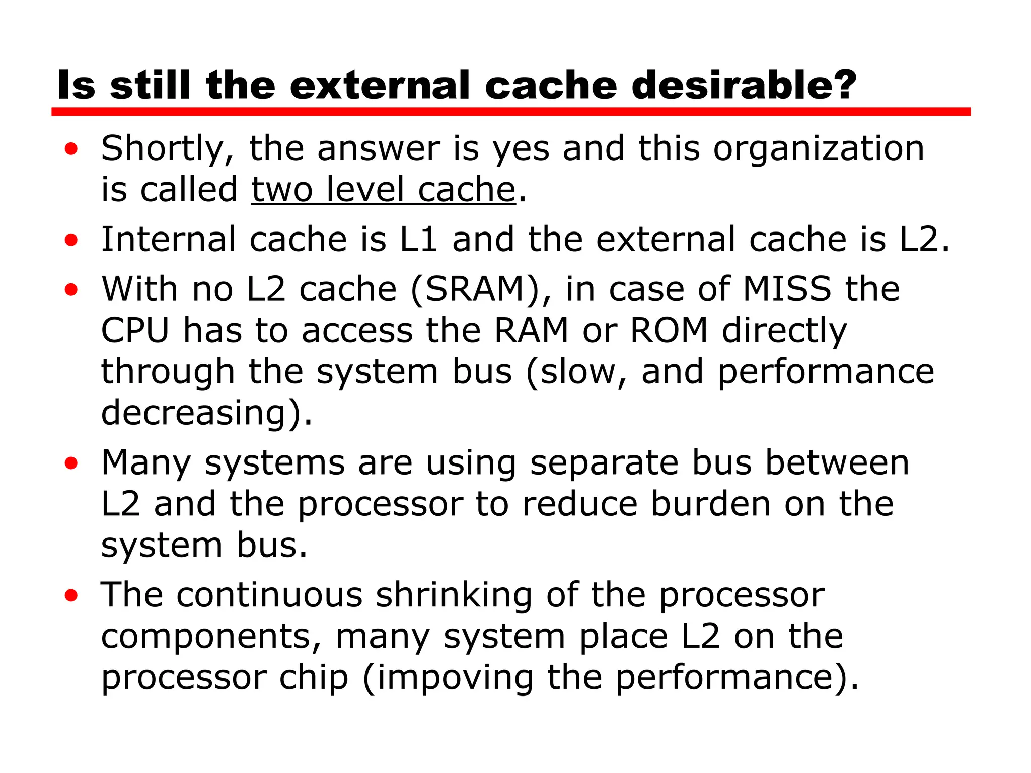 Is still the external cache desirable?
• Shortly, the answer is yes and this organization
is called two level cache.
• Internal cache is L1 and the external cache is L2.
• With no L2 cache (SRAM), in case of MISS the
CPU has to access the RAM or ROM directly
through the system bus (slow, and performance
decreasing).
• Many systems are using separate bus between
L2 and the processor to reduce burden on the
system bus.
• The continuous shrinking of the processor
components, many system place L2 on the
processor chip (impoving the performance).
 