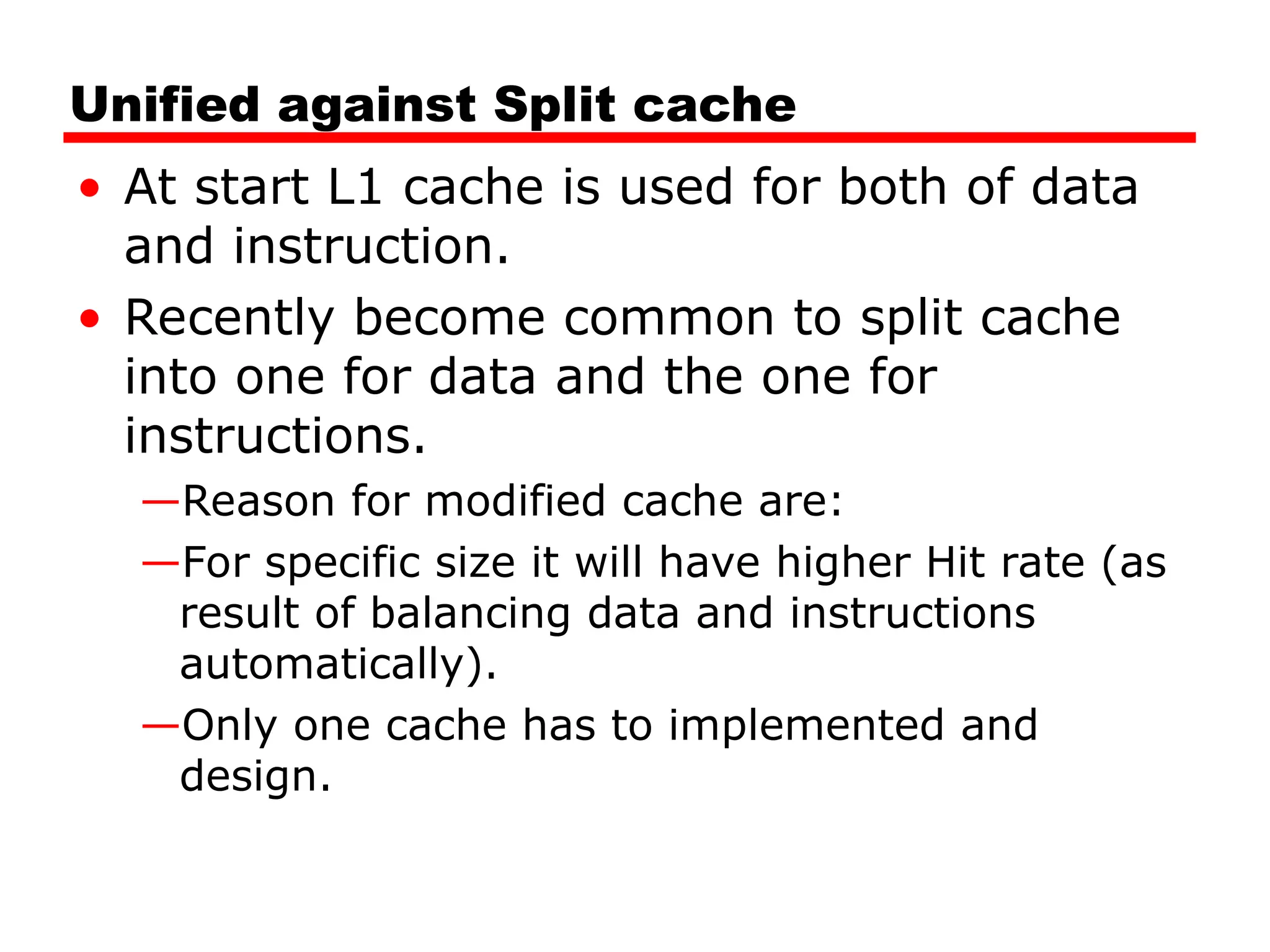 Unified against Split cache
• At start L1 cache is used for both of data
and instruction.
• Recently become common to split cache
into one for data and the one for
instructions.
—Reason for modified cache are:
—For specific size it will have higher Hit rate (as
result of balancing data and instructions
automatically).
—Only one cache has to implemented and
design.
 