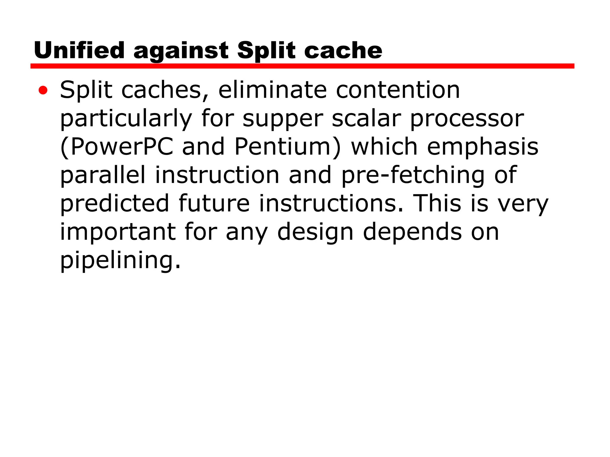 Unified against Split cache
• Split caches, eliminate contention
particularly for supper scalar processor
(PowerPC and Pentium) which emphasis
parallel instruction and pre-fetching of
predicted future instructions. This is very
important for any design depends on
pipelining.
 