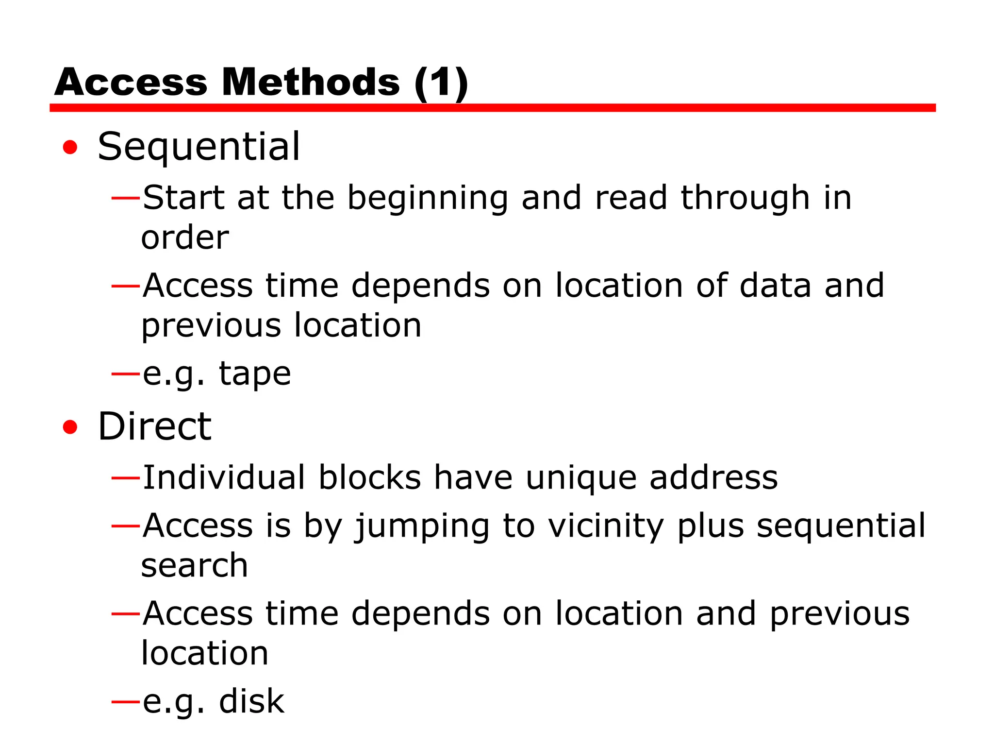 Access Methods (1)
• Sequential
—Start at the beginning and read through in
order
—Access time depends on location of data and
previous location
—e.g. tape
• Direct
—Individual blocks have unique address
—Access is by jumping to vicinity plus sequential
search
—Access time depends on location and previous
location
—e.g. disk
 