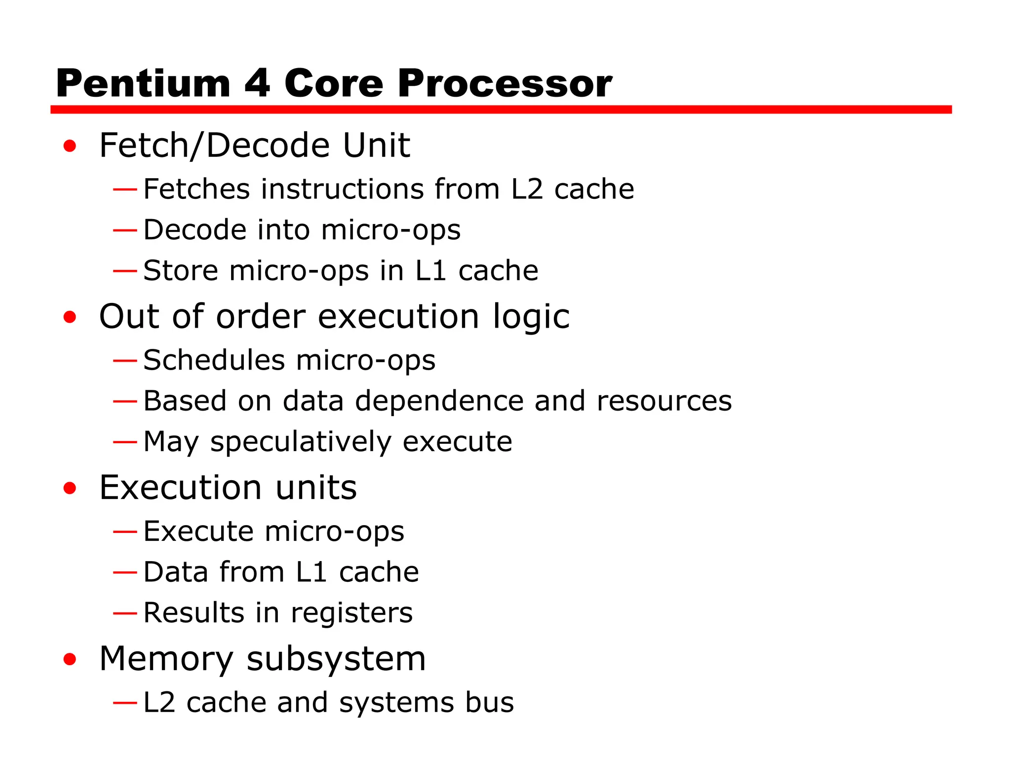 Pentium 4 Core Processor
• Fetch/Decode Unit
—Fetches instructions from L2 cache
—Decode into micro-ops
—Store micro-ops in L1 cache
• Out of order execution logic
—Schedules micro-ops
—Based on data dependence and resources
—May speculatively execute
• Execution units
—Execute micro-ops
—Data from L1 cache
—Results in registers
• Memory subsystem
—L2 cache and systems bus
 