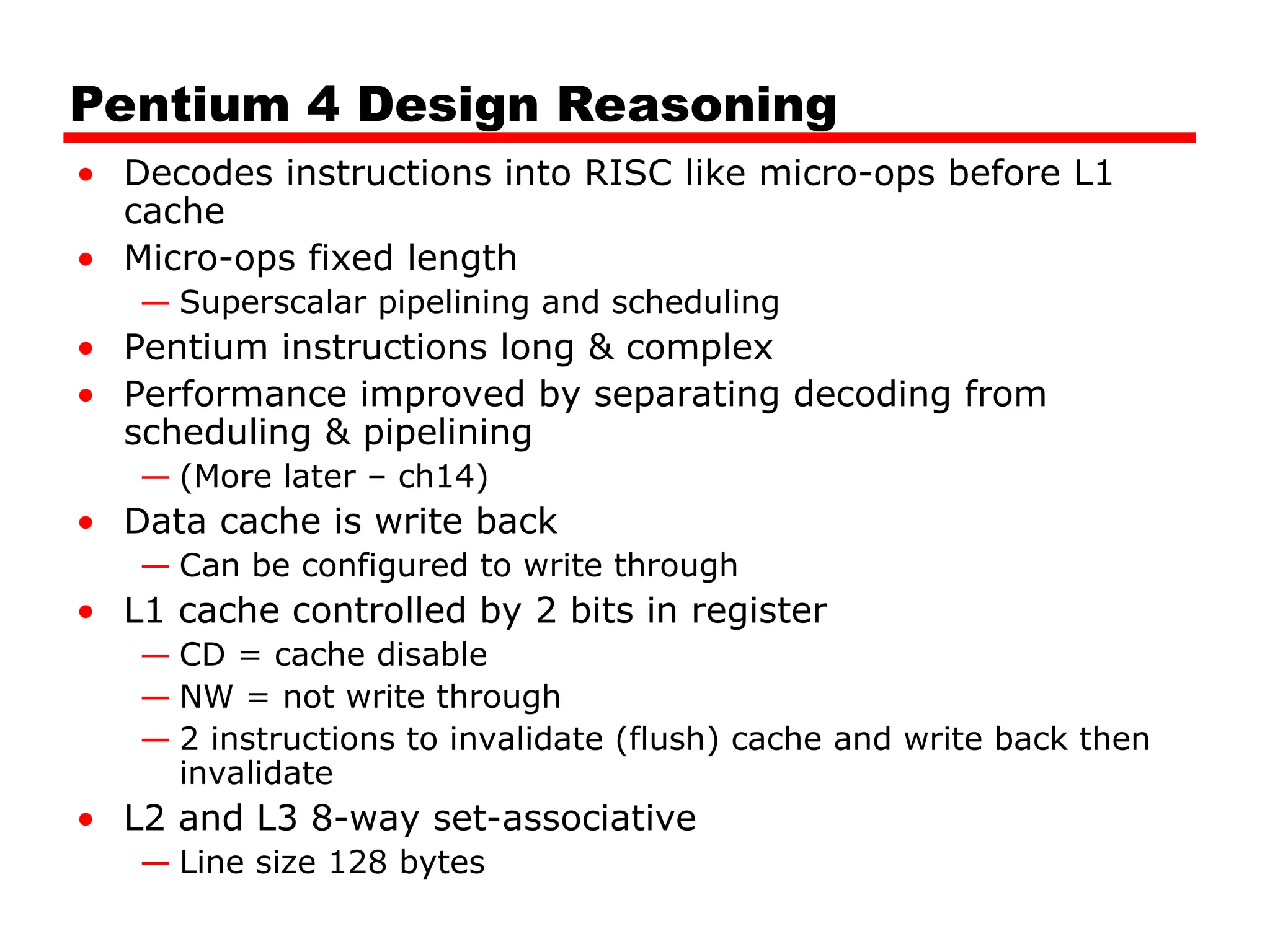 Pentium 4 Design Reasoning
• Decodes instructions into RISC like micro-ops before L1
cache
• Micro-ops fixed length
— Superscalar pipelining and scheduling
• Pentium instructions long & complex
• Performance improved by separating decoding from
scheduling & pipelining
— (More later – ch14)
• Data cache is write back
— Can be configured to write through
• L1 cache controlled by 2 bits in register
— CD = cache disable
— NW = not write through
— 2 instructions to invalidate (flush) cache and write back then
invalidate
• L2 and L3 8-way set-associative
— Line size 128 bytes
 