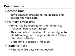 Performance
• Access time
—Time between presenting the address and
getting the valid data
• Memory Cycle time
—Time may be required for the memory to
“recover” before next access.
—This time allow transient of the line signal to
die (damping), or to regenerate data if they
read destructively.
—Cycle time is access + recovery
• Transfer Rate
—Rate at which data can be moved
 
