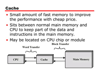 Cache
• Small amount of fast memory to improve
the performance with cheap price.
• Sits between normal main memory and
CPU to keep part of the data and
instructions in the main memory.
• May be located on CPU chip or module
 