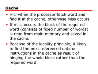 Cache
• Hit: when the processor fetch word and
find it in the cache, otherwise Miss occurs.
• If miss occurs the block of the required
word (consists of fixed number of words)
is read from main memory and saved in
the cache.
• Because of the locality principle, it likely
to find the next referenced data or
instructions in the cache as result of
binging the whole block rather than the
required word.
 