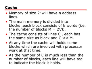 Cache
• Memory of size 2n
will have n address
lines.
• The main memory is divided into
blocks ,each block consists of k words (i.e.
the number of blocks M = 2n
/k .
• The cache consists of lines C , each has
the same size as block and C << M.
• At any time the cache will holds some
blocks which are involved with processor
work at that time.
• As the number of C is much less than the
number of blocks, each line will have tag
to indicate the block it holds.
 
