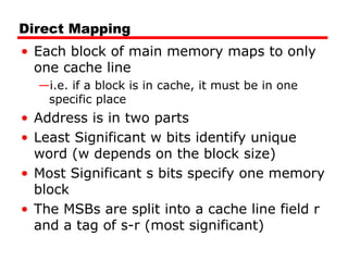 Direct Mapping
• Each block of main memory maps to only
one cache line
—i.e. if a block is in cache, it must be in one
specific place
• Address is in two parts
• Least Significant w bits identify unique
word (w depends on the block size)
• Most Significant s bits specify one memory
block
• The MSBs are split into a cache line field r
and a tag of s-r (most significant)
 