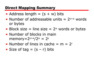 Direct Mapping Summary
• Address length = (s + w) bits
• Number of addressable units = 2s+w
words
or bytes
• Block size = line size = 2w
words or bytes
• Number of blocks in main
memory=2s+w
/2w
= 2s
• Number of lines in cache = m = 2r
• Size of tag = (s – r) bits
 