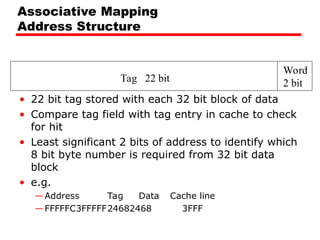 Tag 22 bit
Word
2 bit
Associative Mapping
Address Structure
• 22 bit tag stored with each 32 bit block of data
• Compare tag field with tag entry in cache to check
for hit
• Least significant 2 bits of address to identify which
8 bit byte number is required from 32 bit data
block
• e.g.
—Address Tag Data Cache line
—FFFFFC3FFFFF24682468 3FFF
 