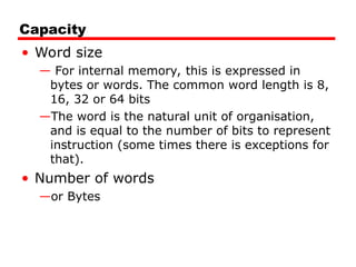 Capacity
• Word size
— For internal memory, this is expressed in
bytes or words. The common word length is 8,
16, 32 or 64 bits
—The word is the natural unit of organisation,
and is equal to the number of bits to represent
instruction (some times there is exceptions for
that).
• Number of words
—or Bytes
 