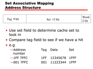 Set Associative Mapping
Address Structure
• Use set field to determine cache set to
look in
• Compare tag field to see if we have a hit
• e.g
—Address Tag Data Set
number
—1FF 7FFC 1FF 12345678 1FFF
—001 7FFC 001 11223344 1FFF
Tag 9 bit Set 13 bit
Word
2 bit
 