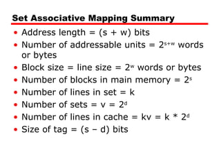 Set Associative Mapping Summary
• Address length = (s + w) bits
• Number of addressable units = 2s+w
words
or bytes
• Block size = line size = 2w
words or bytes
• Number of blocks in main memory = 2s
• Number of lines in set = k
• Number of sets = v = 2d
• Number of lines in cache = kv = k * 2d
• Size of tag = (s – d) bits
 