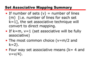 Set Associative Mapping Summary
• If number of sets (v) = number of lines
(m) [i.e. number of lines for each set
k=1], the set associative technique will
convert to direct mapping.
• If k=m, v=1 (set associative will be fully
associative)
• The most common choice (v=m/2 and
k=2).
• Four way set associative means (k= 4 and
v=v/4).
 