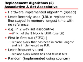 Replacement Algorithms (2)
Associative & Set Associative
• Hardware implemented algorithm (speed)
• Least Recently used (LRU): replace the
line stayed in memory longest time with
no reference.
• e.g. in 2 way set associative
—Which of the 2 block is LRU? (use bit)
• First in first out (FIFO) (
—replace block that has been in cache longest
and is implemented as R.R.
• Least frequently used
—replace block which has had fewest hits
• Random (implemented using counter)
 