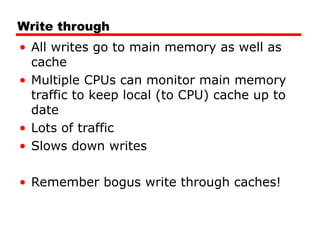 Write through
• All writes go to main memory as well as
cache
• Multiple CPUs can monitor main memory
traffic to keep local (to CPU) cache up to
date
• Lots of traffic
• Slows down writes
• Remember bogus write through caches!
 
