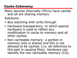 Cache Coherency
Many devices (Normally CPU’s) have caches
and all are sharing memory
Solutions:
• Bus watching with write through
• Hardware transparency: in which special
hardware is used to reflect any
modification in cache to memory and all
other caches.
• Non cacheable memory: a portion in
memory only is shared and this is not
allowed to be cached. (i.e. all reference to
this part is causing Miss). Hardware can
identify the non cacheable memory (CS).
 