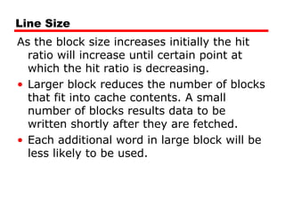 Line Size
As the block size increases initially the hit
ratio will increase until certain point at
which the hit ratio is decreasing.
• Larger block reduces the number of blocks
that fit into cache contents. A small
number of blocks results data to be
written shortly after they are fetched.
• Each additional word in large block will be
less likely to be used.
 