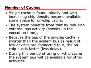 Number of Caches
• Single cache is found initially and with
increasing chip density became available
some space for on-chip cache.
• The system benefits from that by reducing
external bus activity (speeds up the
execution time).
• Because the bus of the on-chip cache is
shorter than the system bus as result of
few devices are connected to it, the on-
chip bus is faster (less delay).
• During this period of using on-chip cache
the system bus will be avialable for other
activities.
 