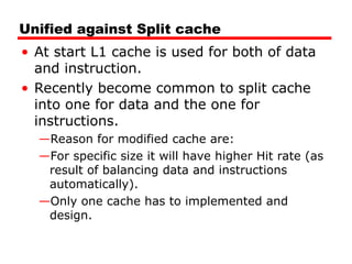 Unified against Split cache
• At start L1 cache is used for both of data
and instruction.
• Recently become common to split cache
into one for data and the one for
instructions.
—Reason for modified cache are:
—For specific size it will have higher Hit rate (as
result of balancing data and instructions
automatically).
—Only one cache has to implemented and
design.
 