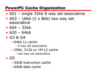 PowerPC Cache Organization
• 601 – single 32kb 8 way set associative
• 603 – 16kb (2 x 8kb) two way set
associative
• 604 – 32kb
• 620 – 64kb
• G3 & G4
—64kb L1 cache
– 8 way set associative
—256k, 512k or 1M L2 cache
– two way set associative
• G5
—32kB instruction cache
—64kB data cache
 