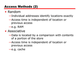 Access Methods (2)
• Random
—Individual addresses identify locations exactly
—Access time is independent of location or
previous access
—e.g. RAM
• Associative
—Data is located by a comparison with contents
of a portion of the store
—Access time is independent of location or
previous access
—e.g. cache
 