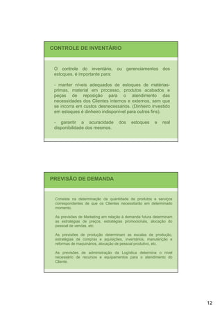 CONTROLE DE INVENTÁRIO


 O controle do inventário, ou gerenciamentos dos
 estoques, é importante para:

 - manter níveis adequados de estoques de matérias-
 primas, material em processo, produtos acabados e
 peças de reposição para o atendimento das
 necessidades dos Clientes internos e externos, sem que
 se incorra em custos desnecessários. (Dinheiro investido
 em estoques é dinheiro indisponível para outros fins).

 - garantir a acuracidade          dos    estoques     e   real
 disponibilidade dos mesmos.




PREVISÃO DE DEMANDA


 Consiste na determinação da quantidade de produtos e serviços
 correspondentes de que os Clientes necessitarão em determinado
 momento.

 As previsões de Marketing em relação à demanda futura determinam
 as estratégias de preços, estratégias promocionais, alocação do
 pessoal de vendas, etc.

 As previsões de produção determinam as escalas de produção,
 estratégias de compras e aquisições, inventários, manutenção e
 reformas de maquinários, alocação de pessoal produtivo, etc.

 As previsões de administração da Logística determina o nível
 necessário de recursos e equipamentos para o atendimento do
 Cliente.




                                                                    12
 