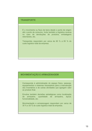 TRANSPORTE



 É o movimento ou fluxo de bens desde o ponto de origem
 até o ponto de consumo. Inclui também a logística reversa
 no caso de devoluções de produtos, embalagens
 retornáveis, etc.

 Transportes respondem por cerca de 60 % a 65 % do
 custo logístico total da empresa.




MOVIMENTAÇÃO E ARMAZENAGEM


 Corresponde à administração do espaço físico, pessoas,
 equipamentos e sistemas necessários para a manutenção
 dos inventários e de outras atividades que agregam valor
 ao produto final.

 Envolve também decisões estratégicas como localização
 de armazéns, quantidade de armazéns, layout,
 funcionalidade, etc.

 Movimentação e armazenagem respondem por cerca de
 30 % a 35 % do custo logístico total da empresa.




                                                             13
 