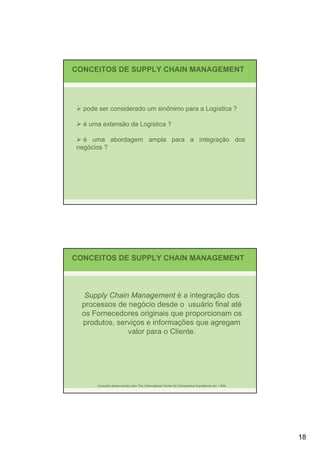 CONCEITOS DE SUPPLY CHAIN MANAGEMENT




  pode ser considerado um sinônimo para a Logística ?

  é uma extensão da Logística ?

  é uma abordagem ampla para a integração dos
negócios ?




CONCEITOS DE SUPPLY CHAIN MANAGEMENT



   Supply Chain Management é a integração dos
  processos de negócio desde o usuário final até
  os Fornecedores originais que proporcionam os
  produtos, serviços e informações que agregam
               valor para o Cliente.




      Conceito desenvolvido pelo The International Center for Competitive Excellence em 1.994.




                                                                                                 18
 