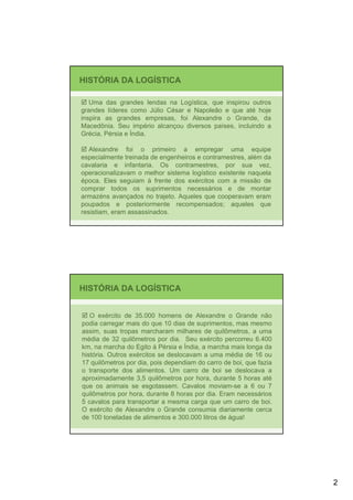 HISTÓRIA DA LOGÍSTICA

   Uma das grandes lendas na Logística, que inspirou outros
grandes líderes como Júlio César e Napoleão e que até hoje
inspira as grandes empresas, foi Alexandre o Grande, da
Macedônia. Seu império alcançou diversos países, incluindo a
Grécia, Pérsia e Índia.

   Alexandre foi o primeiro a empregar uma equipe
especialmente treinada de engenheiros e contramestres, além da
cavalaria e infantaria. Os contramestres, por sua vez,
operacionalizavam o melhor sistema logístico existente naquela
época. Eles seguiam à frente dos exércitos com a missão de
comprar todos os suprimentos necessários e de montar
armazéns avançados no trajeto. Aqueles que cooperavam eram
poupados e posteriormente recompensados; aqueles que
resistiam, eram assassinados.




HISTÓRIA DA LOGÍSTICA


   O exército de 35.000 homens de Alexandre o Grande não
podia carregar mais do que 10 dias de suprimentos, mas mesmo
assim, suas tropas marcharam milhares de quilômetros, a uma
média de 32 quilômetros por dia. Seu exército percorreu 6.400
km, na marcha do Egito à Pérsia e Índia, a marcha mais longa da
história. Outros exércitos se deslocavam a uma média de 16 ou
17 quilômetros por dia, pois dependiam do carro de boi, que fazia
o transporte dos alimentos. Um carro de boi se deslocava a
aproximadamente 3,5 quilômetros por hora, durante 5 horas até
que os animais se esgotassem. Cavalos moviam-se a 6 ou 7
quilômetros por hora, durante 8 horas por dia. Eram necessários
5 cavalos para transportar a mesma carga que um carro de boi.
O exército de Alexandre o Grande consumia diariamente cerca
de 100 toneladas de alimentos e 300.000 litros de água!




                                                                    2
 