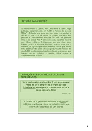 HISTÓRIA DA LOGÍSTICA


   Paralelamente a Jomini, Karl Clausewitz’ s Vom Kriege
publicou, postumamente, em 1.831, a “Bíblia da Ciência
Militar”. Brilhante em seus escritos sobre estratégias e
táticas, a sua obra se tornou a grande referência em
práticas e pensamentos militares no final da primeira
metade do século XIX. A obra influenciou a grande maioria
dos líderes militares. Infelizmente, em sua obra, Vom
Kriege ignorou a atividade logística, fazendo com que o
conceito de logística perdesse o sentido militar que Jomini
tinha desenvolvido. Essa situação perdurou até meados do
século XX, sendo resgatado pelos militares americanos que
fizeram uso da logística no conflito bélico durante a
Segunda Guerra Mundial.




DEFINIÇÕES DE LOGÍSTICA E CADEIA DE
SUPRIMENTOS

 Uma cadeia de suprimentos é um sistema por
     meio do qual empresas e organizações
  interligadas entregam produtos e serviços a
               seus consumidores
                                                Svensson (2002)




  A cadeia de suprimentos consiste em todos os
 estágios envolvidos, direta ou indiretamente, em
        suprir a necessidade de um cliente




                                                                  4
 