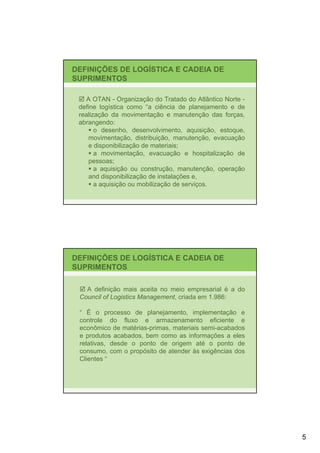 DEFINIÇÕES DE LOGÍSTICA E CADEIA DE
SUPRIMENTOS

    A OTAN - Organização do Tratado do Atlântico Norte -
 define logística como “a ciência de planejamento e de
 realização da movimentação e manutenção das forças,
 abrangendo:
       o desenho, desenvolvimento, aquisição, estoque,
    movimentação, distribuição, manutenção, evacuação
    e disponibilização de materiais;
       a movimentação, evacuação e hospitalização de
    pessoas;
       a aquisição ou construção, manutenção, operação
    and disponibilização de instalações e,
       a aquisição ou mobilização de serviços.




DEFINIÇÕES DE LOGÍSTICA E CADEIA DE
SUPRIMENTOS

   A definição mais aceita no meio empresarial é a do
 Council of Logistics Management, criada em 1.986:

 “ É o processo de planejamento, implementação e
 controle do fluxo e armazenamento eficiente e
 econômico de matérias-primas, materiais semi-acabados
 e produtos acabados, bem como as informações a eles
 relativas, desde o ponto de origem até o ponto de
 consumo, com o propósito de atender às exigências dos
 Clientes “




                                                           5
 