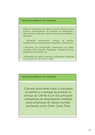 PROCESSAMENTO DE PEDIDOS


 Pode ser comparado ao sistema nervoso central do corpo
 humano, desencadeando os processos de distribuição e
 direcionando as atitudes a serem tomadas para satisfazer a
 demanda:

 - Elementos operacionais: entrada de pedidos,
 escalonamento, preparação para expedição e faturamento.

 - Elementos de comunicação: modificações no pedido,
 consultas sobre situação, localização, correção de erros,
 pedidos de informações, etc.

 - Elementos de crédito e cobrança: informações cadastrais
 e processamento de contas a pagar.




PROCESSAMENTO DE PEDIDOS




 O tempo decorrente entre a colocação
  do pedido e a entrega do produto ou
 serviço ao Cliente é um dos principais
 indicadores de desempenho medidos
  pelas empresas de classe mundial,
  conhecido como Order Cycle Time.




                                                              11
 