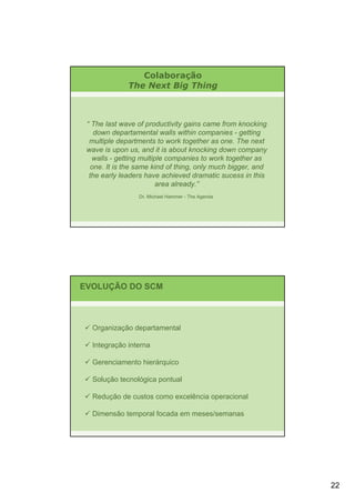 Colaboração
              The Next Big Thing



 “ The last wave of productivity gains came from knocking
    down departamental walls within companies - getting
  multiple departments to work together as one. The next
 wave is upon us, and it is about knocking down company
   walls - getting multiple companies to work together as
   one. It is the same kind of thing, only much bigger, and
  the early leaders have achieved dramatic sucess in this
                        area already.”
                 Dr. Michael Hammer - The Agenda




EVOLUÇÃO DO SCM



  Organização departamental

  Integração interna

  Gerenciamento hierárquico

  Solução tecnológica pontual

  Redução de custos como excelência operacional

  Dimensão temporal focada em meses/semanas




                                                              22
 