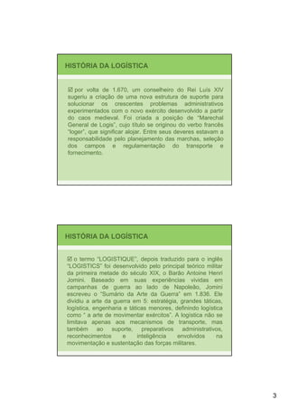 HISTÓRIA DA LOGÍSTICA


   por volta de 1.670, um conselheiro do Rei Luís XIV
sugeriu a criação de uma nova estrutura de suporte para
solucionar os crescentes problemas administrativos
experimentados com o novo exército desenvolvido a partir
do caos medieval. Foi criada a posição de “Marechal
General de Logis”, cujo título se originou do verbo francês
“loger”, que significar alojar. Entre seus deveres estavam a
responsabilidade pelo planejamento das marchas, seleção
dos campos e regulamentação do transporte e
fornecimento.




HISTÓRIA DA LOGÍSTICA


   o termo “LOGISTIQUE”, depois traduzido para o inglês
“LOGISTICS” foi desenvolvido pelo principal teórico militar
da primeira metade do século XIX, o Barão Antoine Henri
Jomini. Baseado em suas experiências vividas em
campanhas de guerra ao lado de Napoleão, Jomini
escreveu o “Sumário da Arte da Guerra” em 1.836. Ele
dividiu a arte da guerra em 5: estratégia, grandes táticas,
logística, engenharia e táticas menores, definindo logística
como “ a arte de movimentar exércitos”. A logística não se
limitava apenas aos mecanismos de transporte, mas
também ao suporte, preparativos administrativos,
reconhecimentos      e      inteligência  envolvidos      na
movimentação e sustentação das forças militares.




                                                               3
 