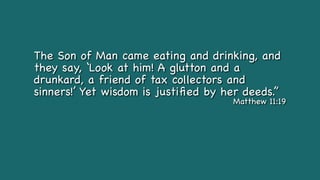 The Son of Man came eating and drinking, and
they say, ‘Look at him! A glutton and a
drunkard, a friend of tax collectors and
sinners!’ Yet wisdom is justi
fi
ed by her deeds.”
Matthew 11:19
 