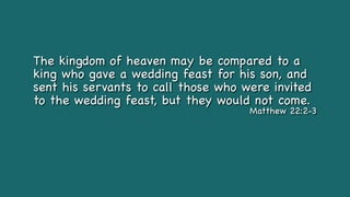 The kingdom of heaven may be compared to a
king who gave a wedding feast for his son, and
sent his servants to call those who were invited
to the wedding feast, but they would not come.
Matthew 22:2-3
 