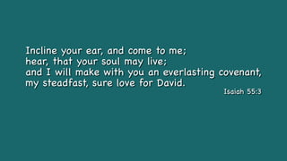 Incline your ear, and come to me;
hear, that your soul may live;
and I will make with you an everlasting covenant,
my steadfast, sure love for David.
Isaiah 55:3
 