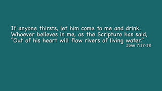 If anyone thirsts, let him come to me and drink.
Whoever believes in me, as the Scripture has said,
“Out of his heart will
fl
ow rivers of living water.”
John 7:37-38
 