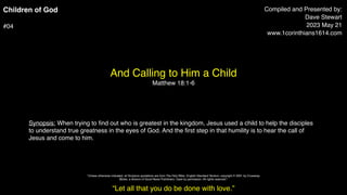 Children of God
#04
And Calling to Him a Child
Matthew 18:1-6
Compiled and Presented by:
Dave Stewart
2023 May 21
www.1corinthians1614.com
Synopsis: When trying to
fi
nd out who is greatest in the kingdom, Jesus used a child to help the disciples
to understand true greatness in the eyes of God. And the
fi
rst step in that humility is to hear the call of
Jesus and come to him.
“Let all that you do be done with love.”
"Unless otherwise indicated, all Scripture quotations are from The Holy Bible, English Standard Version, copyright © 2001 by Crossway
Bibles, a division of Good News Publishers. Used by permission. All rights reserved.”
 