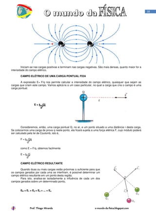 Prof. Thiago Miranda oProf. Thiago Miranda oProf. Thiago Miranda oProf. Thiago Miranda o----mundomundomundomundo----dadadada----fisica.blogspot.comfisica.blogspot.comfisica.blogspot.comfisica.blogspot.com
18
Iniciam-se nas cargas positivas e terminam nas cargas negativas. São mais densas, quanto maior for a
intensidade do campo elétrico.
CAMPO ELÉTRICO DE UMA CARGA PONTUAL FIXA
A expressão E= F/q nos permite calcular a intensidade do campo elétrico, quaisquer que sejam as
cargas que criam este campo. Vamos aplicá-la a um caso particular, no qual a carga que cria o campo é uma
carga pontual.
E = ko.|Q|
d
2
Consideremos, então, uma carga pontual Q, no ar, e um ponto situado a uma distância r desta carga.
Se colocarmos uma carga de prova q neste ponto, ela ficará sujeita a uma força elétrica F, cujo módulo poderá
ser calculado pela lei de Coulomb, isto é,
F = k0 Qq
d
2
como E = F/q, obtemos facilmente
E = k0 Q
d
2
CAMPO ELÉTRICO RESULTANTE
Quando duas ou mais cargas estão próximas o suficiente para que
os campos gerados por cada uma se interfiram, é possível determinar um
campo elétrico resultante em um ponto desta região.
Para isto, analisa-se isoladamente a influência de cada um dos
campos gerados sobre um determinado ponto.
ER = E1 + E2 + E3 + ... + En
 