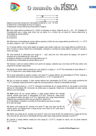 Prof. Thiago Miranda oProf. Thiago Miranda oProf. Thiago Miranda oProf. Thiago Miranda o----mundomundomundomundo----dadadada----fisica.blogspot.comfisica.blogspot.comfisica.blogspot.comfisica.blogspot.com
20
Sabemos que esse campo tem intensidade constante E = 2,0 . 10
7
N/C.
a) Determine a intensidade da força na carga q.
b Represente a força elétrica que atua sobre a carga q.
09. Uma carga elétrica puntiforme Q = 8,0nC é colocada no vácuo. Sabe-se que Ko = 9,0 . 10
9
unidades SI.
Considerando que a carga está 4,0cm de um ponto A e a 6,0cm de um ponto B, vamos determinar a
intensidade do campo elétrico:
a) no ponto A:
b) no ponto B.
10. Determine a intensidade do campo elétrico gerado a 0,20m de uma carga elétrica puntiforme Q = 4 . 10
-8
C
no vácuo. Dado Ko = 9,0 . 10
9
unidades SI.
11. O campo elétrico numa certa região do espaço esta sendo criado por uma carga elétrica puntiforme de –
5nC. O meio é o vácuo. Determine a intensidade, a direção e o sentido do campo elétrico no ponto P, situado a
3,0cm da carga.
12. Uma partícula A, eletrizada com carga Q = - 4µC, esta fixa num certo ponto do espaço. Um ponto P
encontra-se a uma distância de 1,0cm de A.
a) Indique a direção e o sentido do campo elétrico em P.
b) Determine a intensidade do campo elétrico em P.
13. Calcule o valor do campo elétrico num ponto do espaço, sabendo que uma força de 8N atua sobre uma
carga de 2C situada nesse ponto.
14. Devido ao campo elétrico gerado por uma carga Q, a carga q = +2.10
-5
fica submetida à força elétrica F =
4.10
-2
N. Determine o valor desse campo elétrico.
15. O corpo eletrizado Q, positivo, produz num ponto P o campo elétrico, de intensidade 2.10
5
N/C. Calcule a
intensidade da força produzida numa carga positiva q = 4.10
-6
C colocada em P.
16. Em um ponto do espaço, o vetor campo elétrico tem intensidade 3,6.10
3
N/C. Uma carga puntiforme de
1.10
-5
C colocada nesse ponto sofre a ação de uma força elétrica. Calcule a intensidade da força.
17. Uma carga de prova q = -3.10
-6
C, colocada na presença de um campo elétrico E, fica sujeita a uma força
elétrica de intensidade 9N, horizontal, da direita para a esquerda. Determine a intensidade do vetor campo
elétrico e sua orientação.
18. Num ponto de um campo elétrico, o vetor campo elétrico tem direção
vertical, sentido para baixo e intensidade 5.10
3
N/C. Coloca-se, neste ponto,
uma pequena esfera de peso 2.10
-3
N e eletrizada com carga desconhecida.
Sabendo que a pequena esfera fica em equilíbrio, determine:
a) A intensidade, a direção e o sentido da força elétrica que atua na carga;
b) O valor da carga.
19. Sobre uma carga de 2C, situada num ponto P, age uma força de 6N. No
mesmo ponto, se substituirmos a carga de por uma outra de 3C, qual será o
valor da força sobre ela?
20. Sobre uma carga de 4C, situada num ponto P, atua uma força de 8N. Se substituirmos a carga de 4C por
uma outra de 5C, qual será a intensidade da força sobre essa carga quando colocada no ponto P?
21. Calcule o campo elétrico criado por uma carga Q = 2.10
-6
C, situada no vácuo, em um ponto distante
3.10
-2
m de Q.
E
q
 