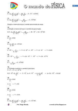 Prof. Thiago Miranda oProf. Thiago Miranda oProf. Thiago Miranda oProf. Thiago Miranda o----mundomundomundomundo----dadadada----fisica.blogspot.comfisica.blogspot.comfisica.blogspot.comfisica.blogspot.com
23
10.
E = 9 . 10
9
. 4 . 10
-8
= 36 . 10 = 9 . 10
-1
= 0,9 N/C
(2 . 10
-1
)
2
4 . 10
-2
11.
E = 9 . 10
9
. 5 . 10
-9
= 45 = 5 . 10
4
N/C
(3 . 10
-2
)
2
9 . 10
-4
Direção a mesma da força e o sentido aproximando da carga,
12.
a) Direção a mesma da força e o sentido de aproximação.
b) E = 9 . 10
9
. 4 . 10
-6
= 36 = 36 . 10
4
= 3,6 . 10
5
N/C
(1 . 10
-2
)
2
1 . 10
-4
13.
E = 8 = 4 N/C
2
14.
E = 4 . 10
-2
= 2 . 10
3
N/C
2 . 10
-5
15.
2 . 10
5
= F → F = 2 . 10
5
. 4 . 10
-6
→ F = 8 . 10
-1
→ F = 0,8 N
4 . 10
-6
16.
3,6 . 10
3
= F → F = 3,6 . 10
3
. 1 . 10
-5
→ F = 3,6 . 10
-2
N
1 . 10
-5
17.
E = 9 = 3 . 10
6
N/C
3 . 10
-6
18.
a) A direção é vertical e o sentido é para baixo.
F = P → F = 2 , 10
-3
N
b) 5 . 10
3
= 2 . 10
-3
→ 5 . 10
3
. q = 2 . 10
-3
→ q = 2 . 10
-3
→ q = 0,4 . 10
-6
= 0,4 µC
q 5 . 10
3
19.
E = 6 = 3 N/C
2
3 = F → F = 9 N
3
20.
E = 8 = 2 N/C
4
2 = F → F = 10 N
5
21.
E = 9 . 10
9
. 2 . 10
-6
= 18 . 10
3
= 2 . 10
7
N/C
(3 . 10
-2
)
2
9 . 10
-4
 