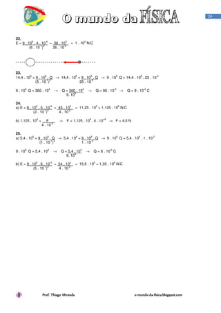 Prof. Thiago Miranda oProf. Thiago Miranda oProf. Thiago Miranda oProf. Thiago Miranda o----mundomundomundomundo----dadadada----fisica.blogspot.comfisica.blogspot.comfisica.blogspot.comfisica.blogspot.com
24
22.
E = 9 . 10
9
. 4 . 10
-6
= 36 . 10
3
= 1 . 10
5
N/C
(6 . 10
-1
)
2
36 . 10
-2
23.
14,4 . 10
6
= 9 . 10
9
. Q → 14,4 . 10
6
= 9 . 10
9
. Q → 9 . 10
9
Q = 14,4 . 10
6
. 25 . 10
-2
(5 . 10
-1
)
2
25 . 10
-2
9 . 10
9
Q = 360 . 10
4
→ Q = 360 . 10
4
→ Q = 90 . 10
-5
→ Q = 9 . 10
-4
C
9. 10
9
24.
a) E = 9 . 10
9
. 5 . 10
-6
= 45 . 10
3
= 11,25 . 10
5
= 1,125 . 10
6
N/C
(2 . 10
-1
)
2
4 . 10
-2
b) 1,125 . 10
6
= F → F = 1,125 . 10
6
. 4 . 10
=6
→ F = 4,5 N
4 . 10
-6
25.
a) 5,4 . 10
6
= 9 . 10
9
. Q → 5,4 . 10
6
= 9 . 10
9
. Q → 9 . 10
9
Q = 5,4 . 10
6
. 1 . 10
-2
(1 . 10
-1
)
2
1 . 10
-2
9 . 10
9
Q = 5,4 . 10
4
→ Q = 5,4 . 10
4
→ Q = 6 . 10
-5
C
9. 10
9
b) E = 9 . 10
9
. 6 . 10
-5
= 54 . 10
3
= 15,5 . 10
5
= 1,35 . 10
6
N/C
(5 . 10
-1
)
2
4 . 10
-2
 