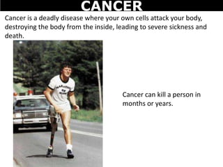 Cancer is a deadly disease where your own cells attack your body,
destroying the body from the inside, leading to severe sickness and
death.
Cancer can kill a person in
months or years.
CANCER
 